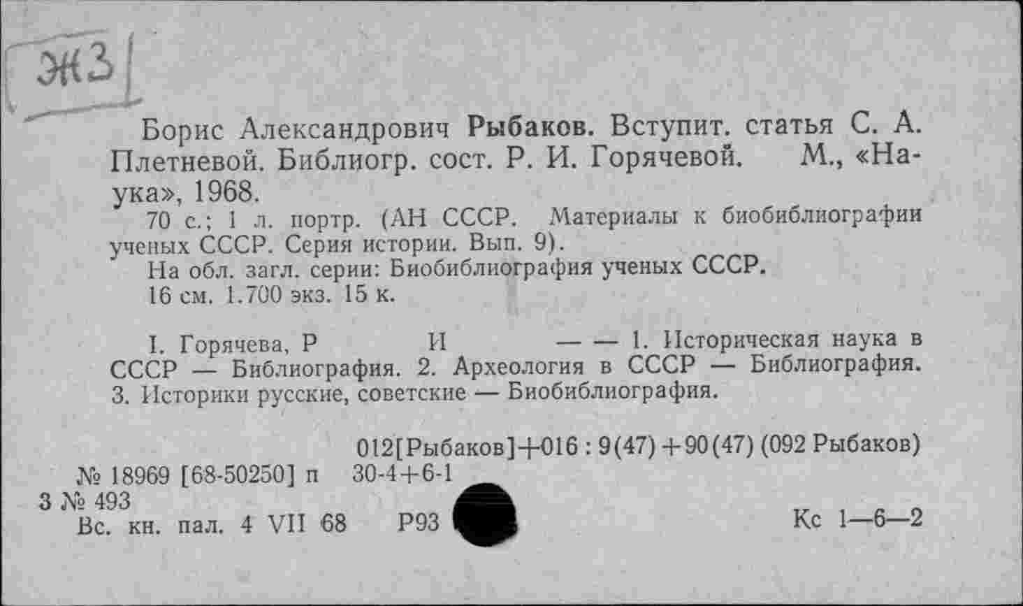 ﻿Борис Александрович Рыбаков. Вступит, статья С. А. Плетневой. Библиогр. сост. Р. И. Горячевой. М., «Наука», 1968.
70 с.; 1 л. портр. (АН СССР. Материалы к биобиблиографии ученых СССР. Серия истории. Вып. 9).
На обл. загл. серии: Биобиблиография ученых СССР.
16 см. 1.700 экз. 15 к.
I. Горячева, Р	И	----1. Историческая наука в
СССР — Библиография. 2. Археология в СССР — Библиография.
3. Историки русские, советские ‘— Биобиблиография.
№ 18969 [68-50250] п
012[Рыбаков]+016 : 9(47) +90(47) (092 Рыбаков) 30-4+6-1
3 № 493
Вс. кн. пал. 4 VII '68